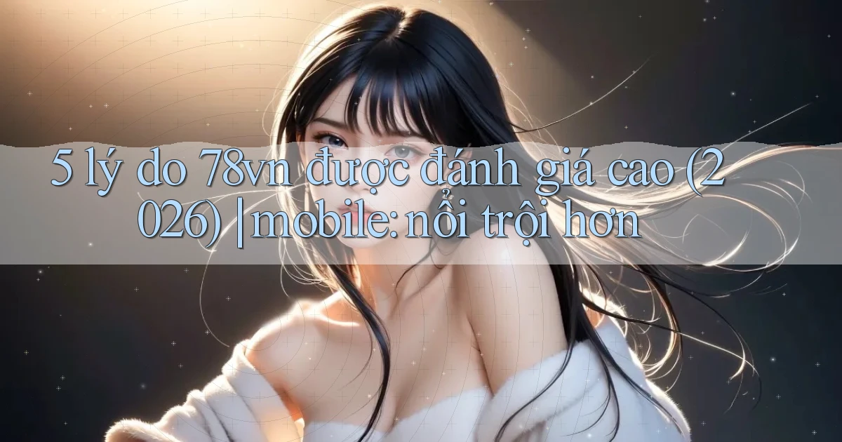5 lý do 78vn được đánh giá cao (2026) mobile nổi trội hơn