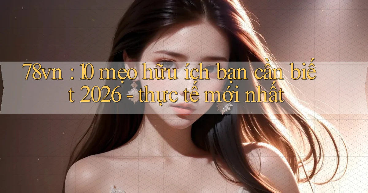 78vn 10 mẹo hữu ích bạn cần biết 2026   thực tế mới nhất