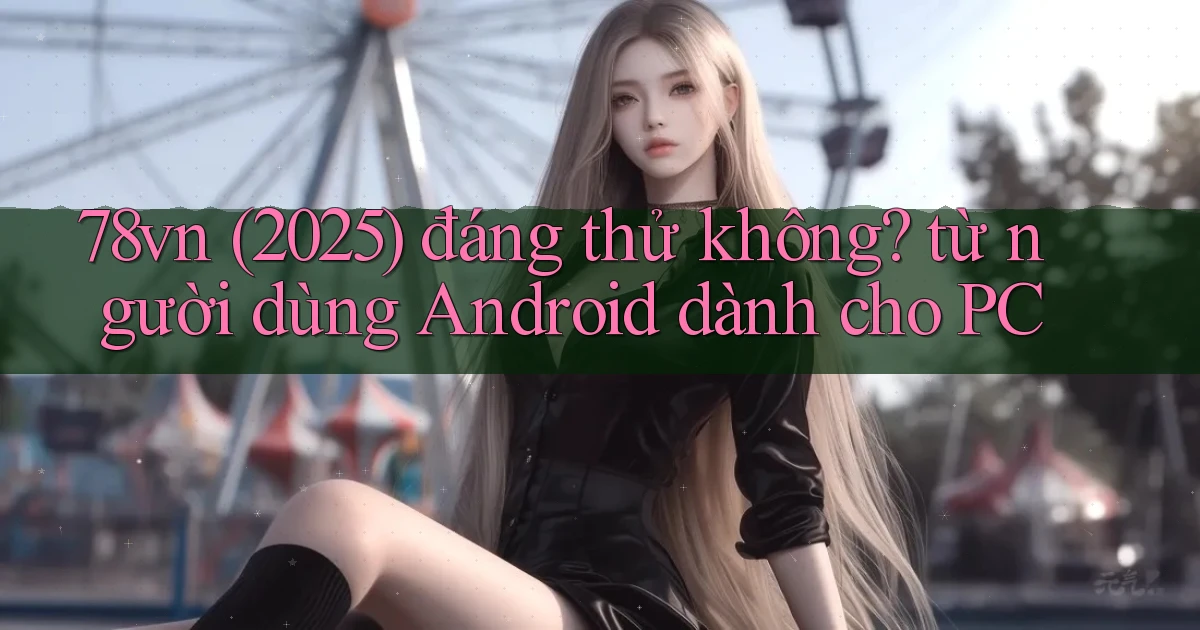 78vn (2025) đáng thử không từ người dùng Android dành cho PC