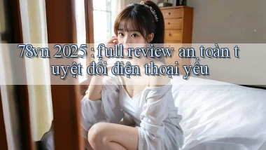 78vn 2025 full review an toàn tuyệt đối điện thoại yếu