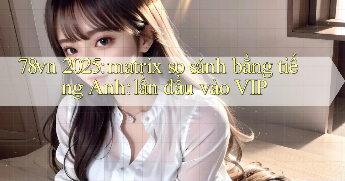 78vn 2025 matrix so sánh bằng tiếng Anh lần đầu vào VIP