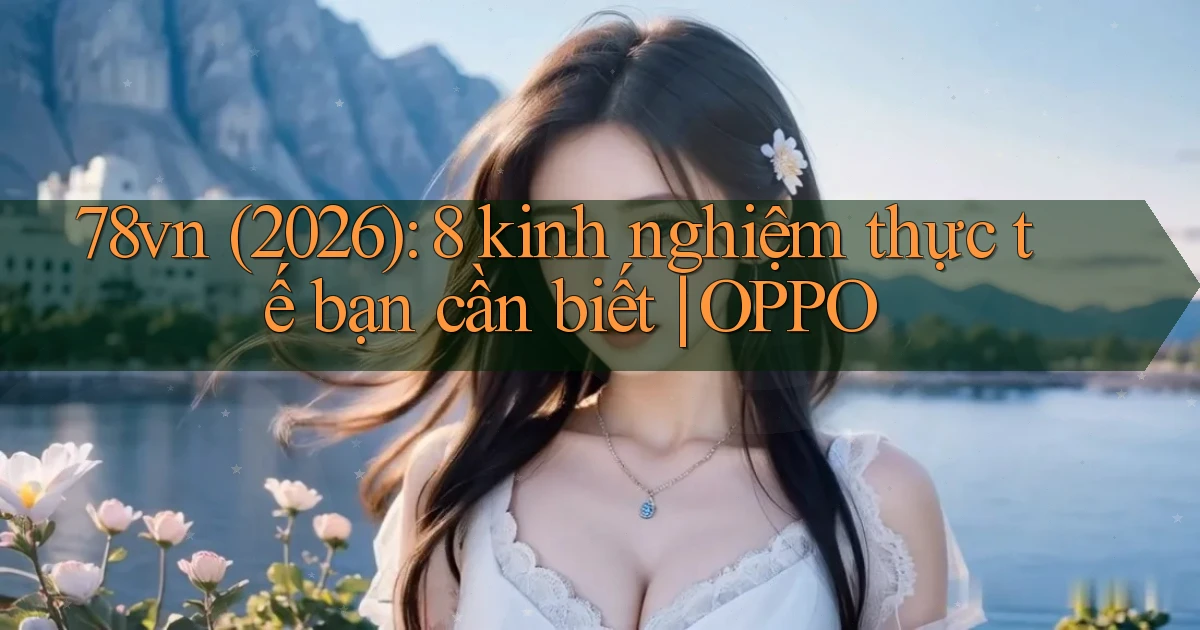 78vn (2026) 8 kinh nghiệm thực tế bạn cần biết OPPO
