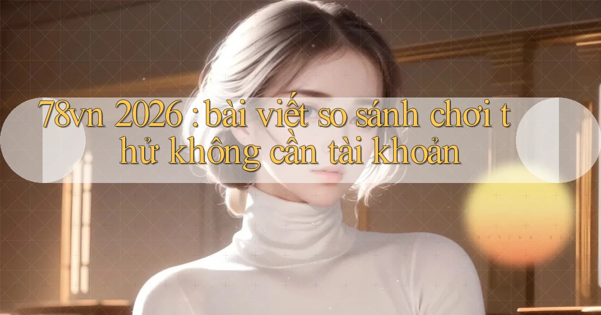 78vn 2026 bài viết so sánh chơi thử không cần tài khoản