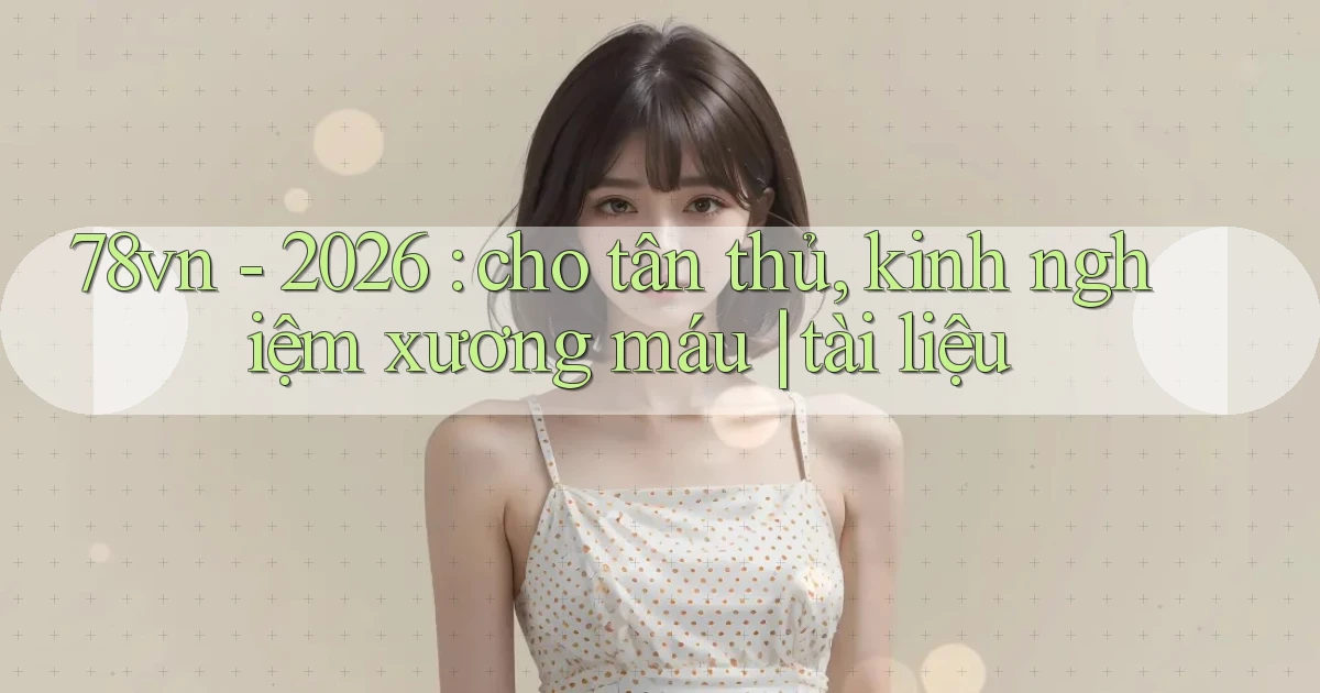 78vn   2026 cho tân thủ, kinh nghiệm xương máu tài liệu