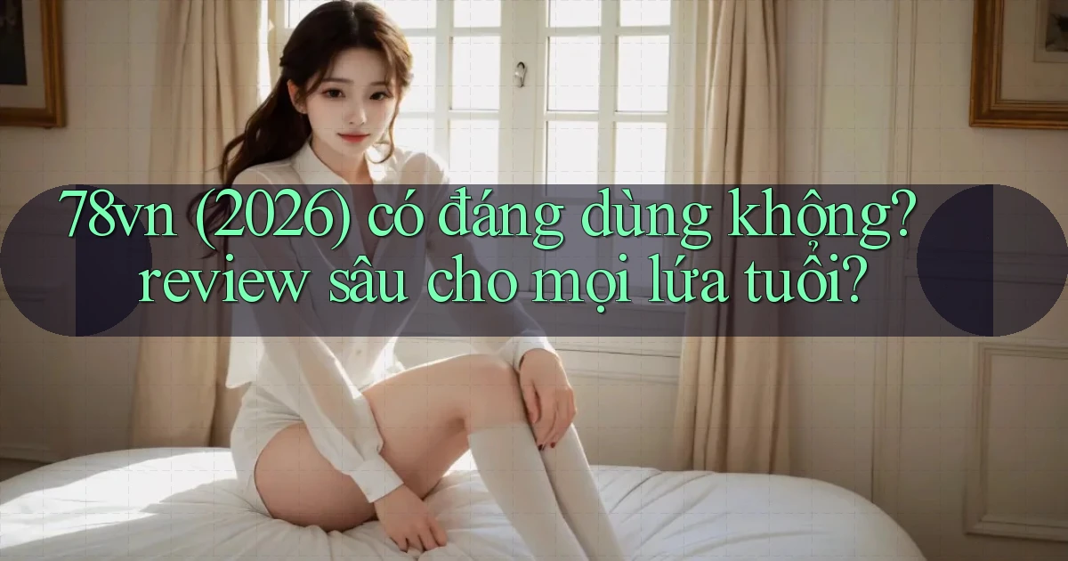 78vn (2026) có đáng dùng không review sâu cho mọi lứa tuổi
