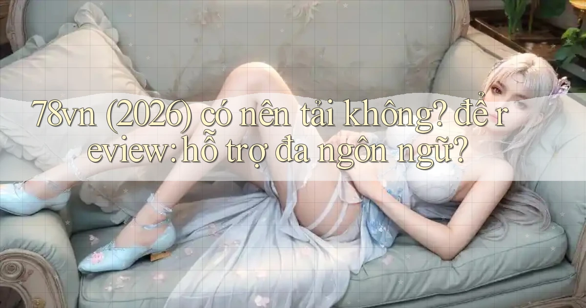 78vn (2026) có nên tải không để review hỗ trợ đa ngôn ngữ
