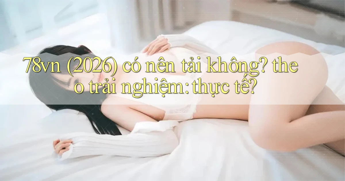 78vn (2026) có nên tải không theo trải nghiệm thực tế