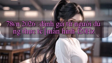 78vn 2026 đánh giá từ người dùng thực tế màn hình 120Hz