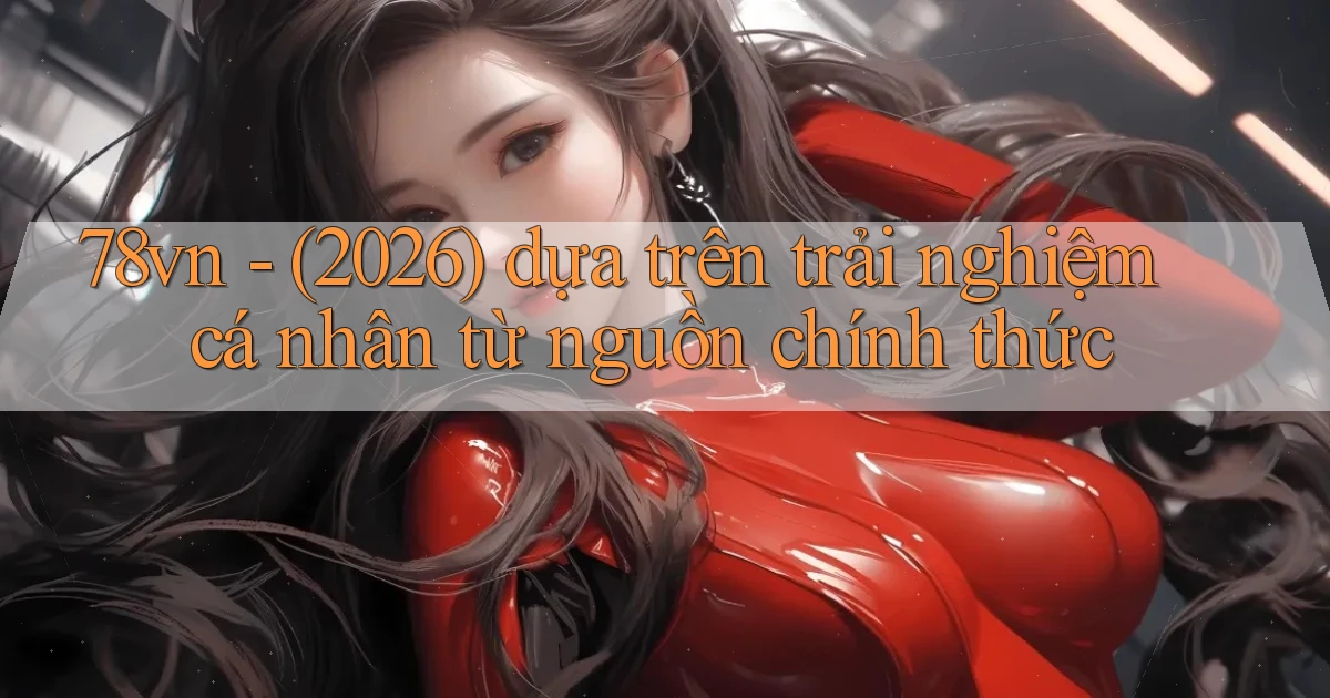 78vn   (2026) dựa trên trải nghiệm cá nhân từ nguồn chính thức