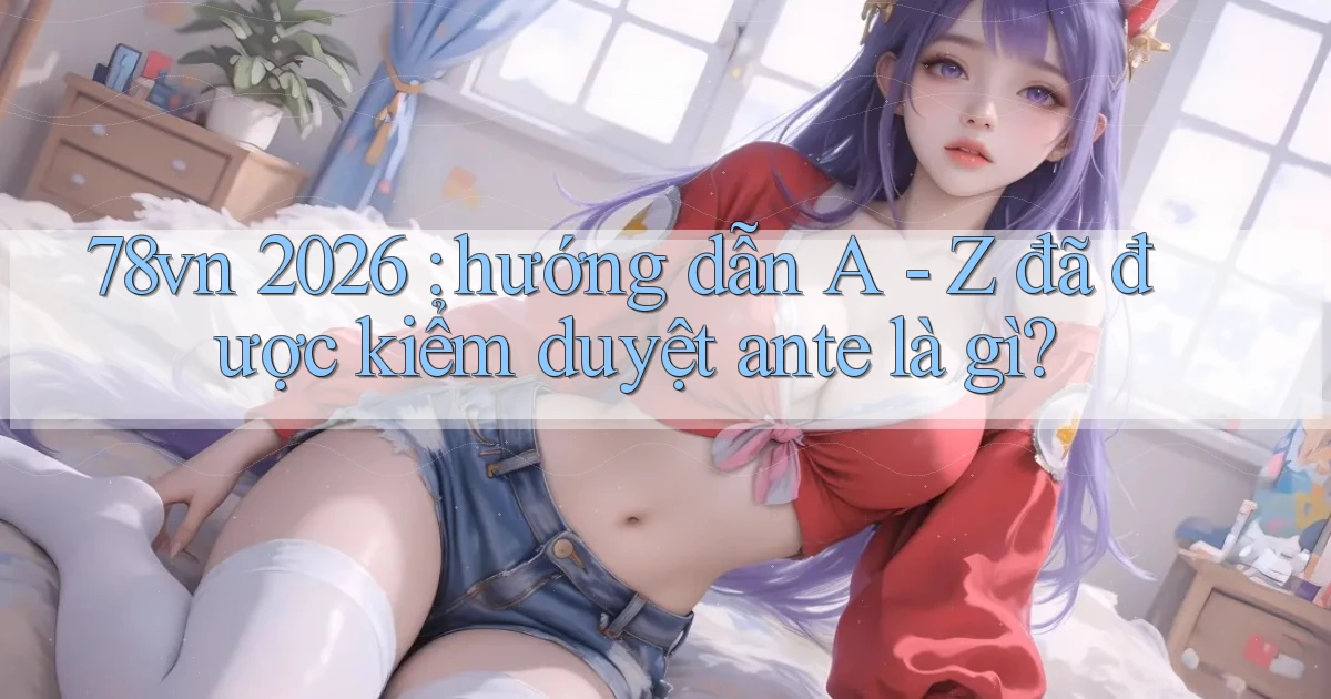 78vn 2026 hướng dẫn A   Z đã được kiểm duyệt ante là gì
