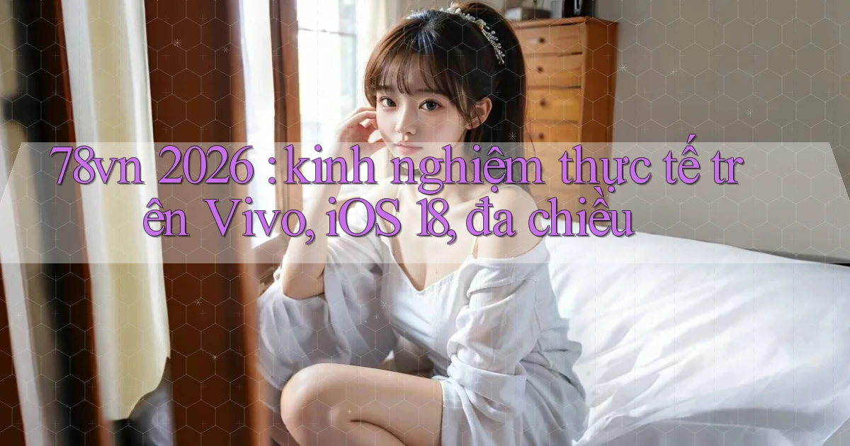78vn 2026 kinh nghiệm thực tế trên Vivo, iOS 18, đa chiều