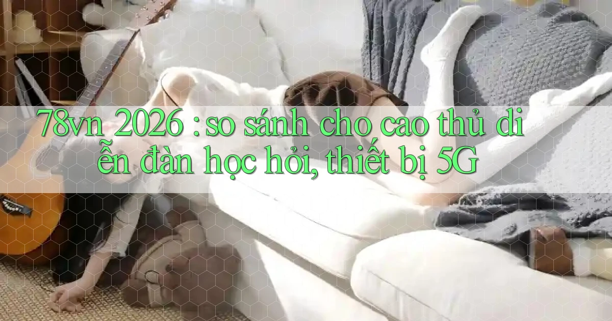 78vn 2026 so sánh cho cao thủ diễn đàn học hỏi, thiết bị 5G