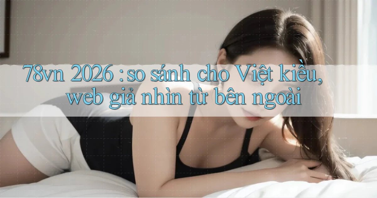 78vn 2026 so sánh cho Việt kiều, web giả nhìn từ bên ngoài