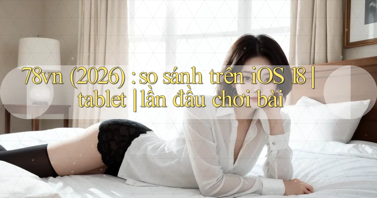 78vn (2026) so sánh trên iOS 18 tablet lần đầu chơi bài