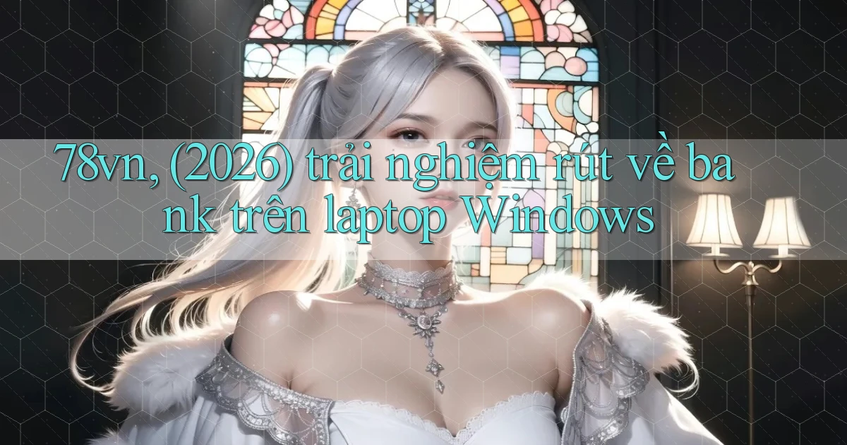 78vn, (2026) trải nghiệm rút về bank trên laptop Windows