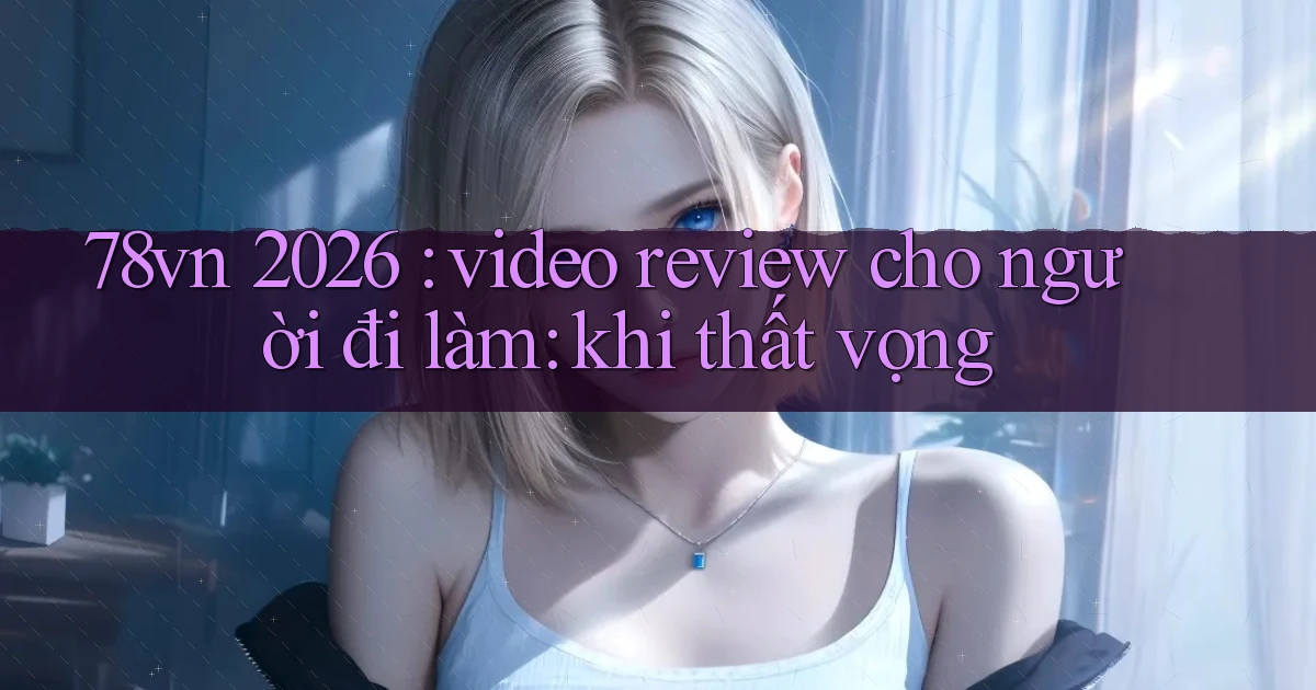 78vn 2026 video review cho người đi làm khi thất vọng