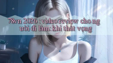 78vn 2026 video review cho người đi làm khi thất vọng