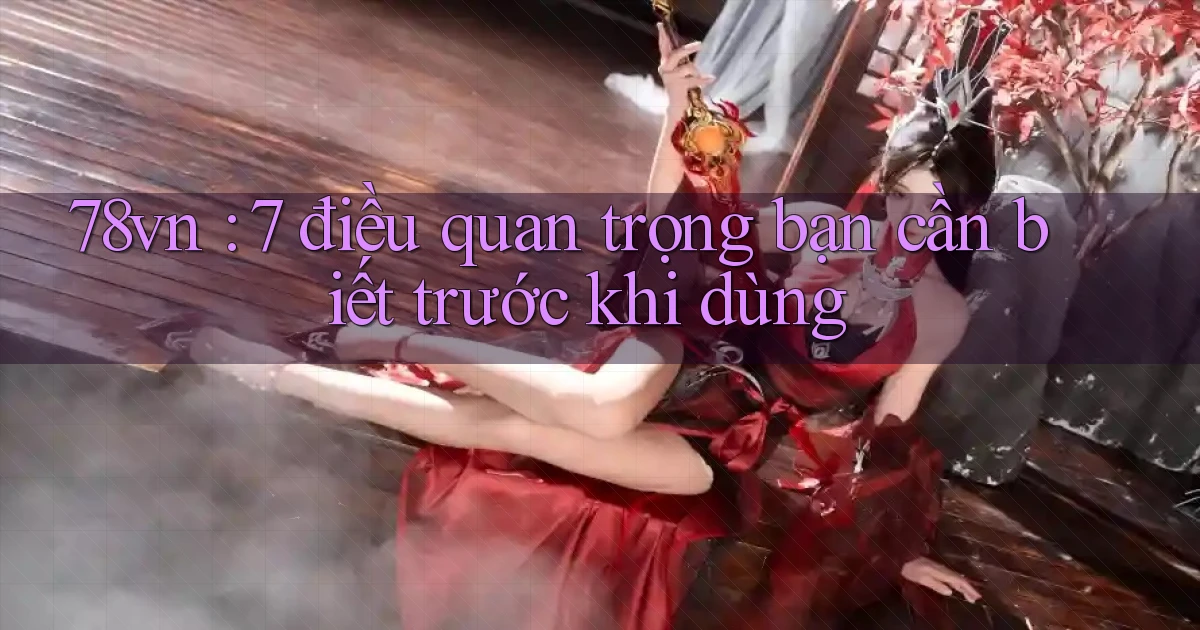 78vn 7 điều quan trọng bạn cần biết trước khi dùng