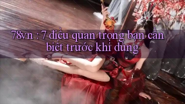 78vn 7 điều quan trọng bạn cần biết trước khi dùng