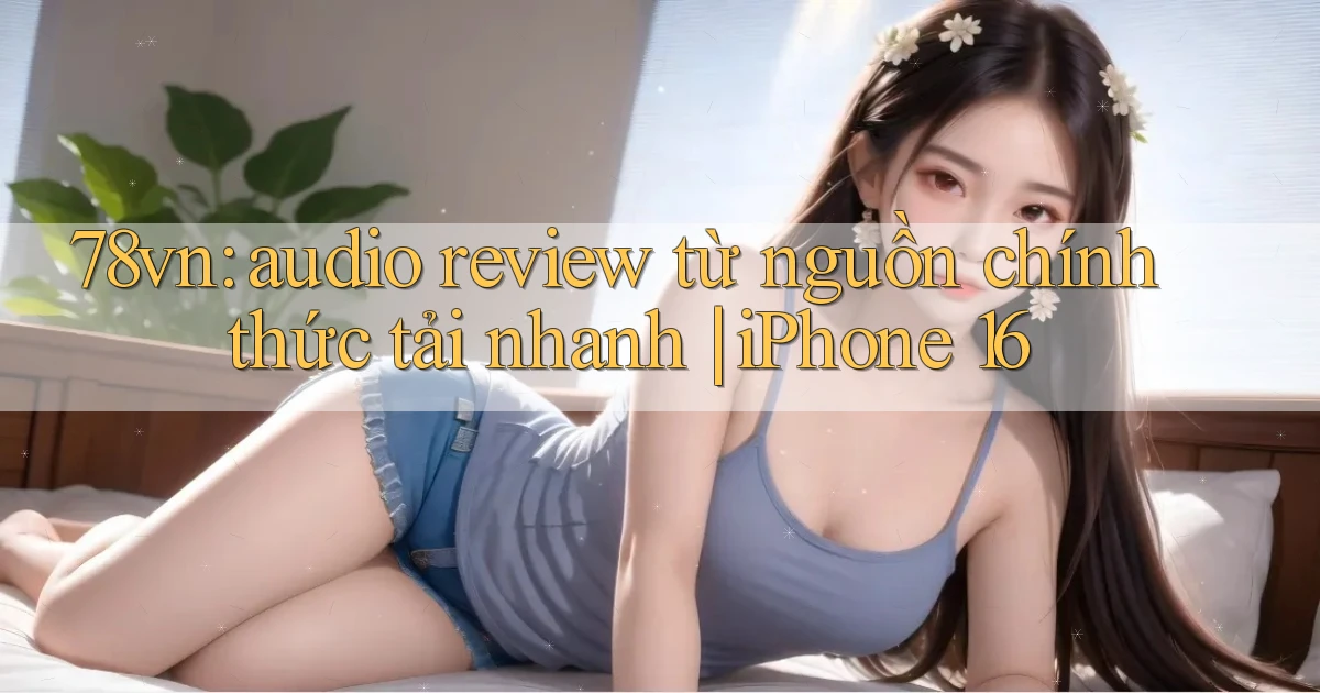 78vn audio review từ nguồn chính thức tải nhanh iPhone 16