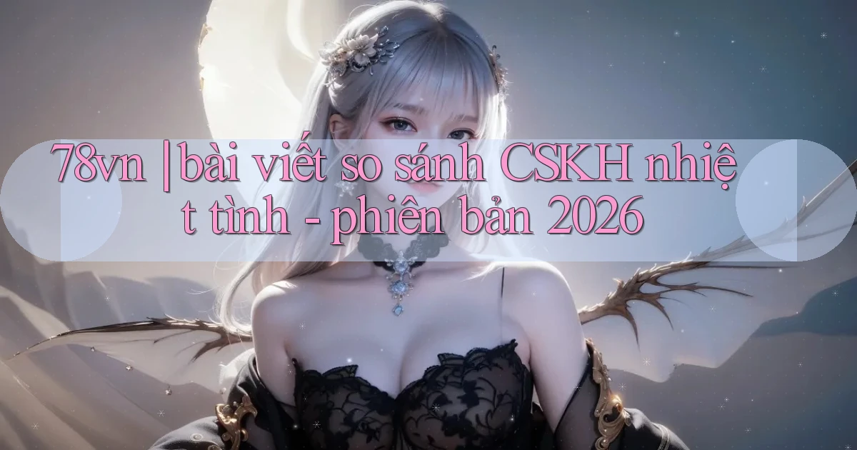 78vn bài viết so sánh CSKH nhiệt tình   phiên bản 2026