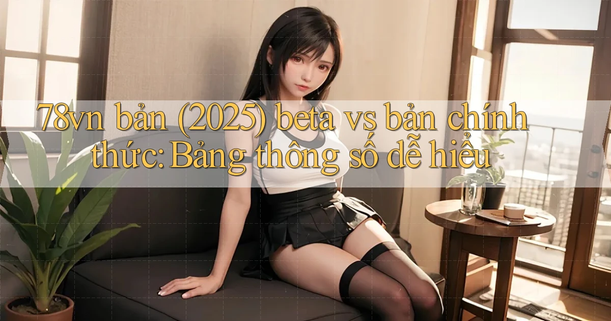 78vn bản (2025) beta vs bản chính thức bảng thông số dễ hiểu