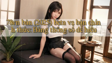 78vn bản (2025) beta vs bản chính thức bảng thông số dễ hiểu