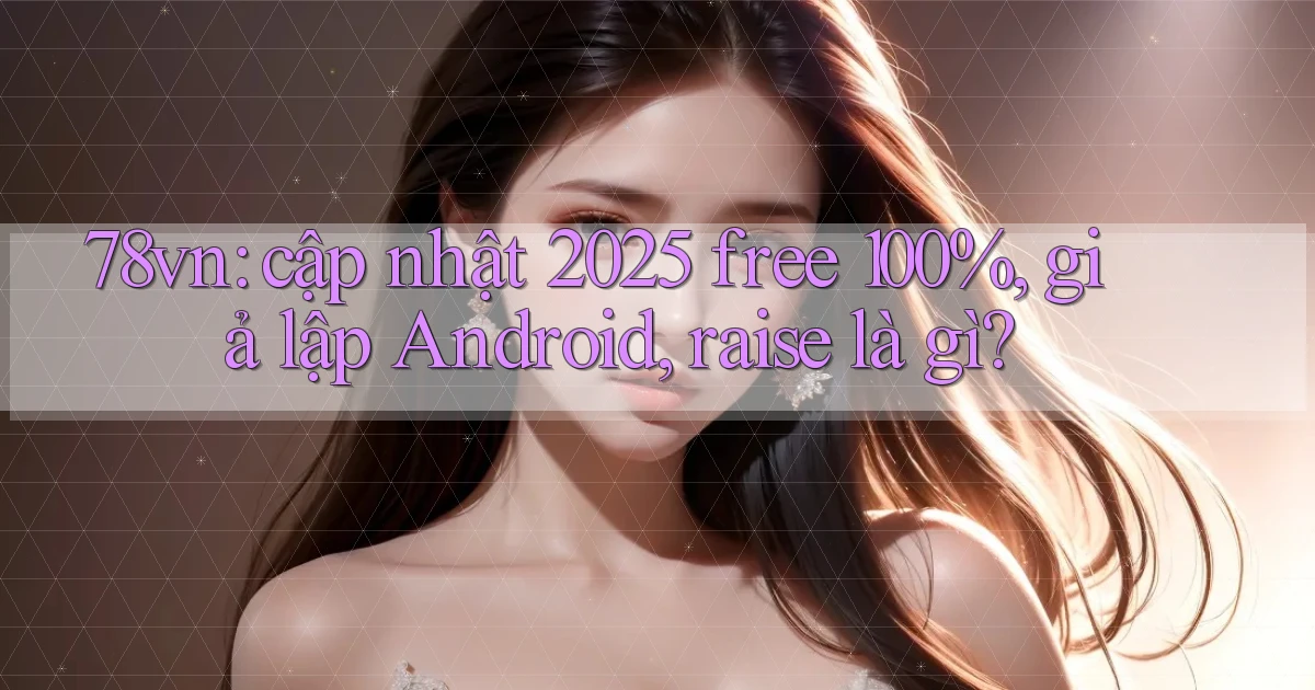 78vn cập nhật 2025 free 100%, giả lập Android, raise là gì