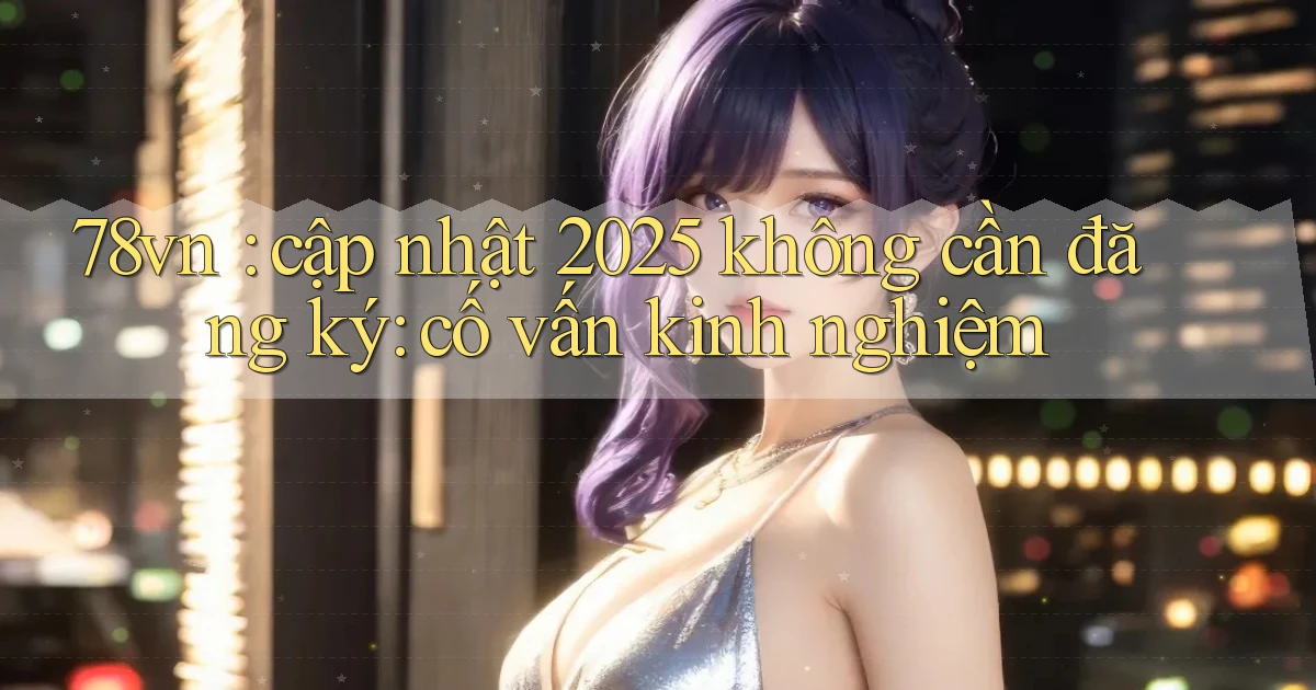 78vn cập nhật 2025 không cần đăng ký cố vấn kinh nghiệm