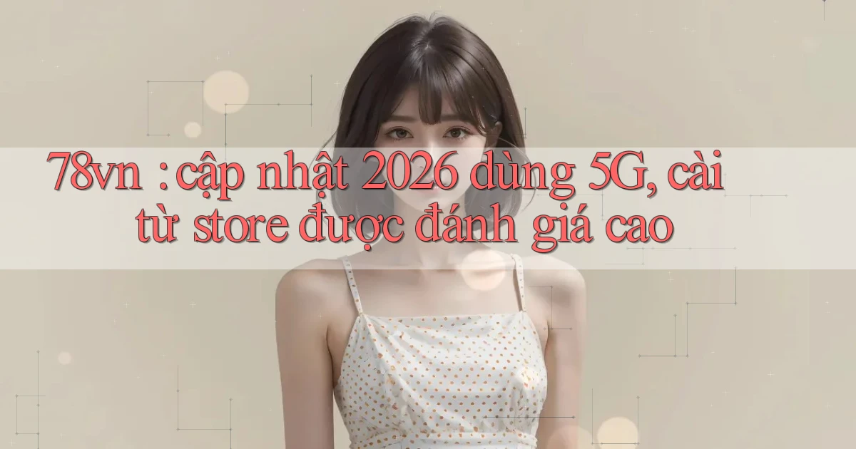 78vn cập nhật 2026 dùng 5G, cài từ store được đánh giá cao