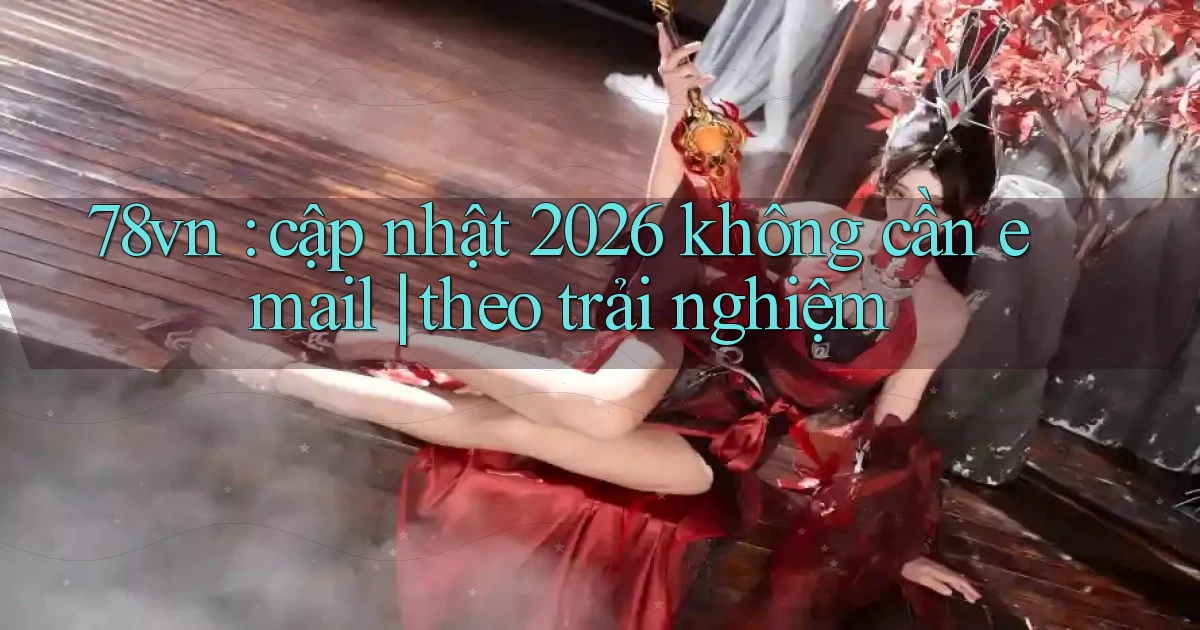 78vn cập nhật 2026 không cần email theo trải nghiệm