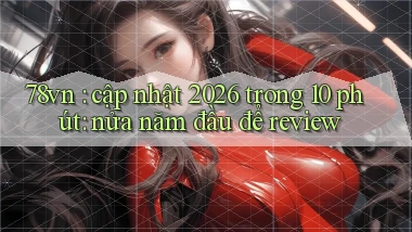 78vn cập nhật 2026 trong 10 phút nửa năm đầu để review