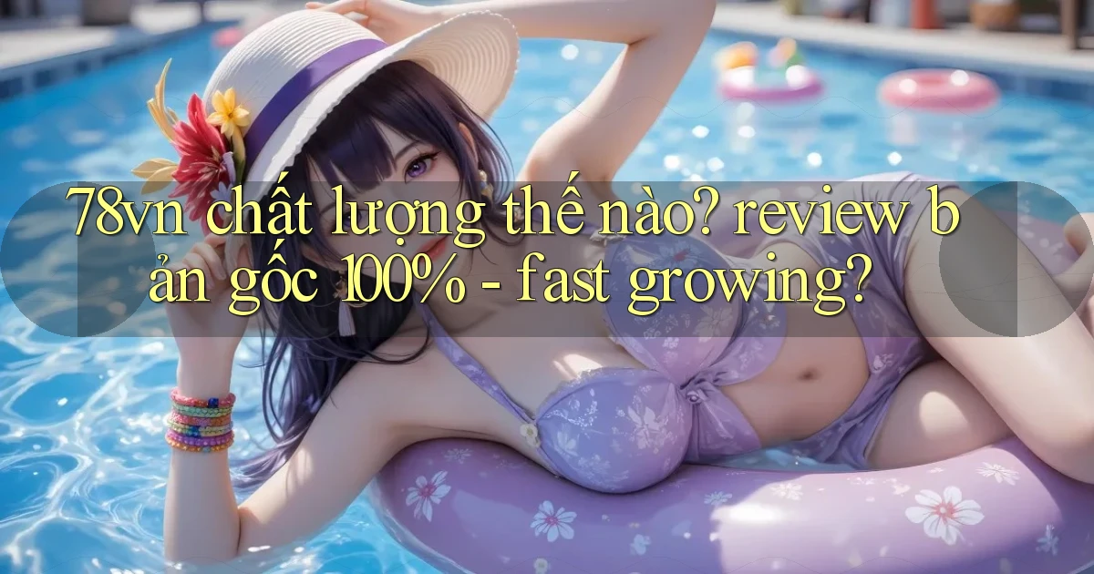 78vn chất lượng thế nào review bản gốc 100%   fast growing