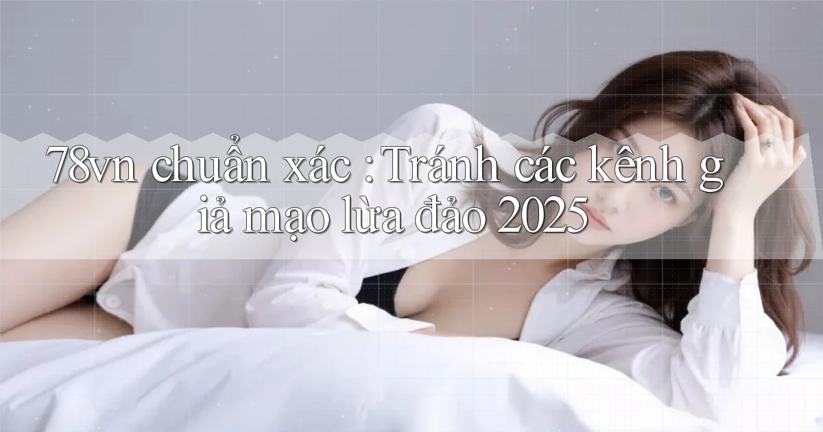 78vn chuẩn xác Tránh các kênh giả mạo lừa đảo 2025