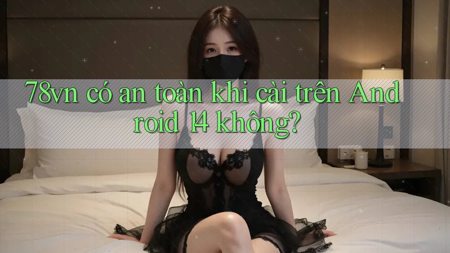 78vn có an toàn khi cài trên Android 14 không?