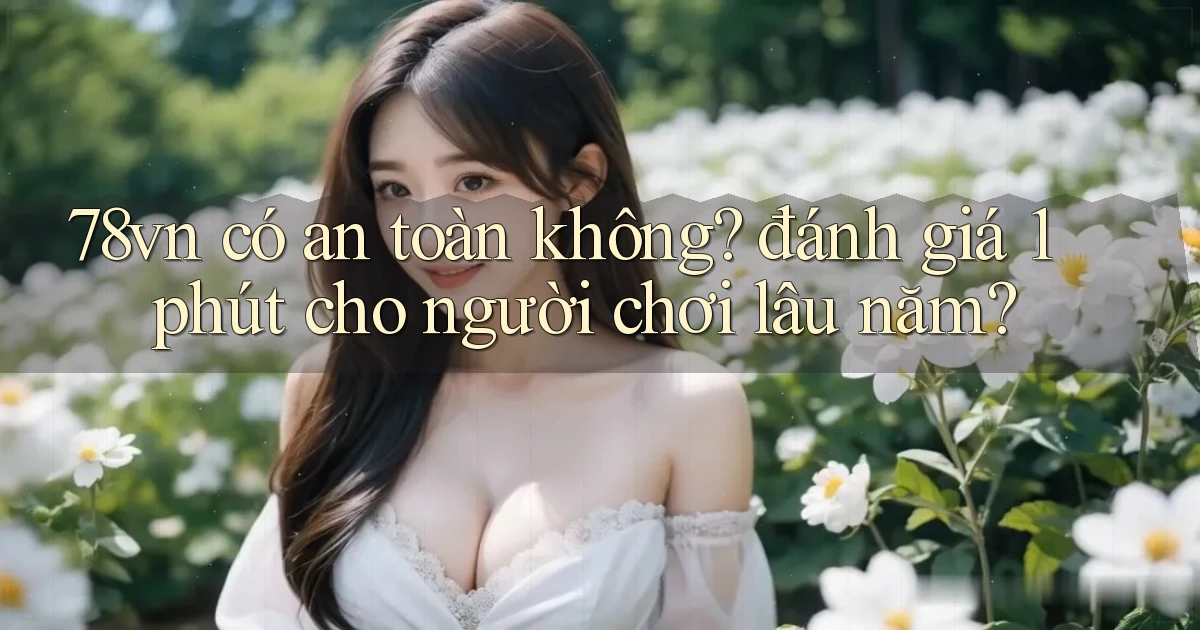 78vn có an toàn không đánh giá 1 phút cho người chơi lâu năm