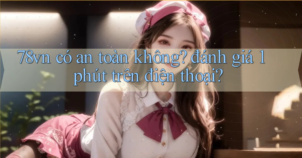 78vn có an toàn không đánh giá 1 phút trên điện thoại