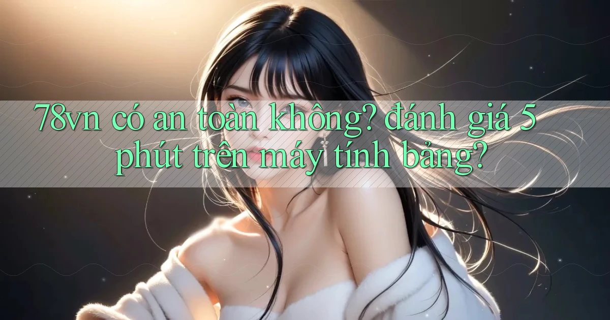 78vn có an toàn không đánh giá 5 phút trên máy tính bảng
