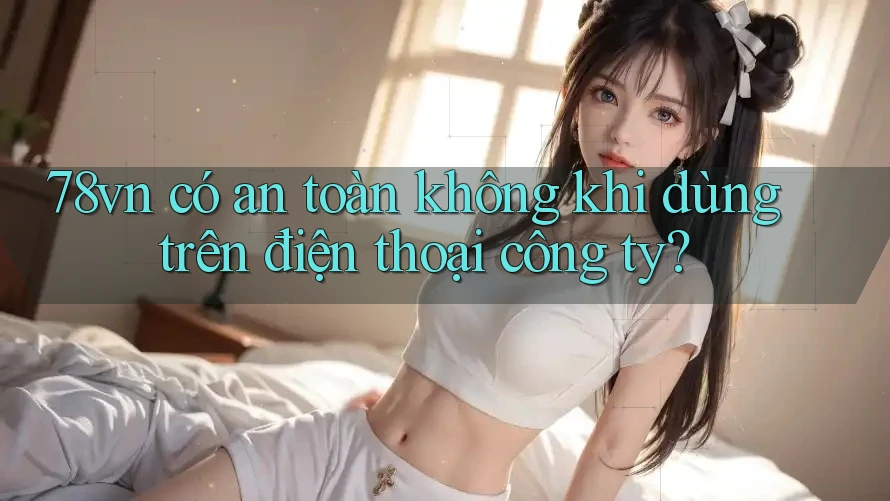 78vn có an toàn không khi dùng trên điện thoại công ty? 78vn có an toàn không khi dùng trên điện thoại công ty?