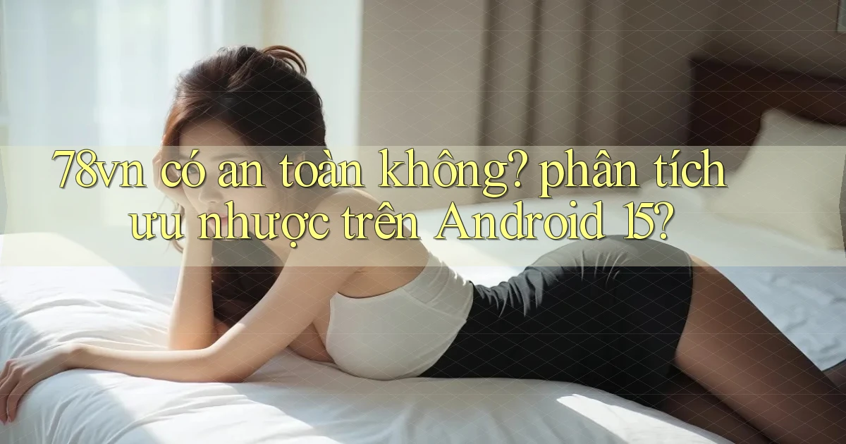 78vn có an toàn không phân tích ưu nhược trên Android 15
