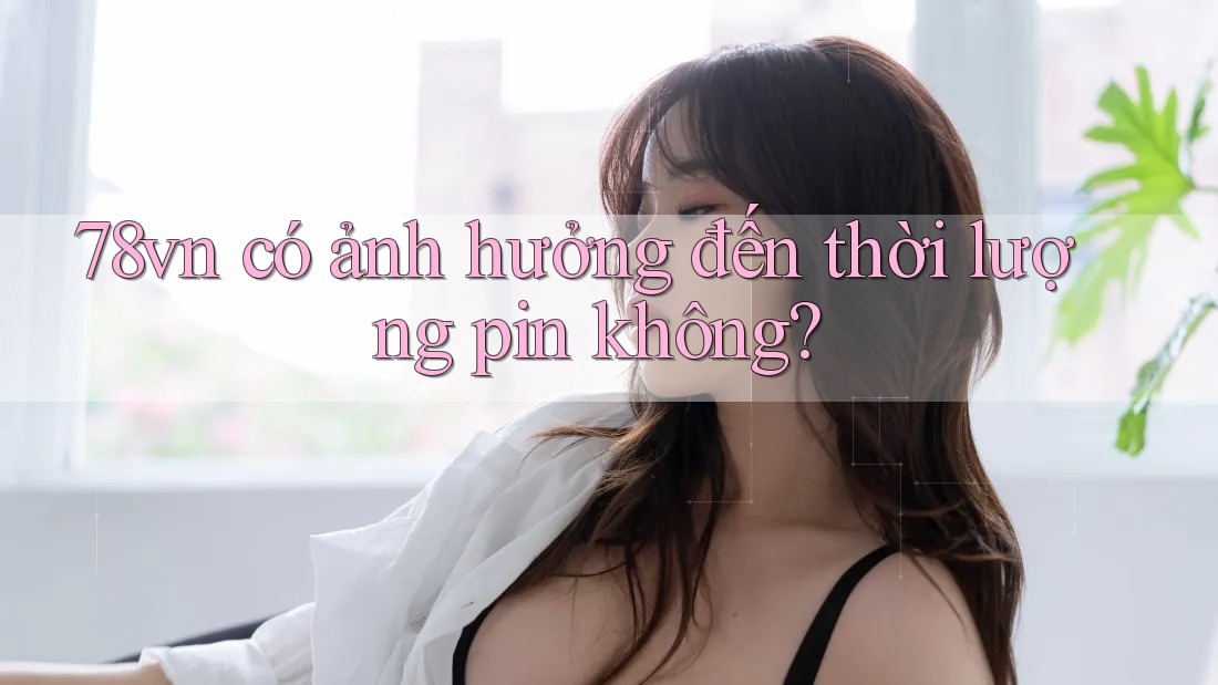 78vn có ảnh hưởng đến thời lượng pin không? 78vn có ảnh hưởng đến thời lượng pin không?