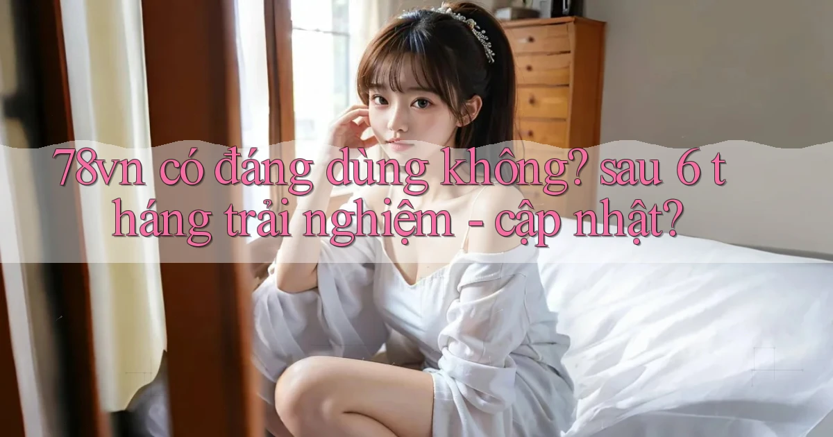 78vn có đáng dùng không sau 6 tháng trải nghiệm   cập nhật