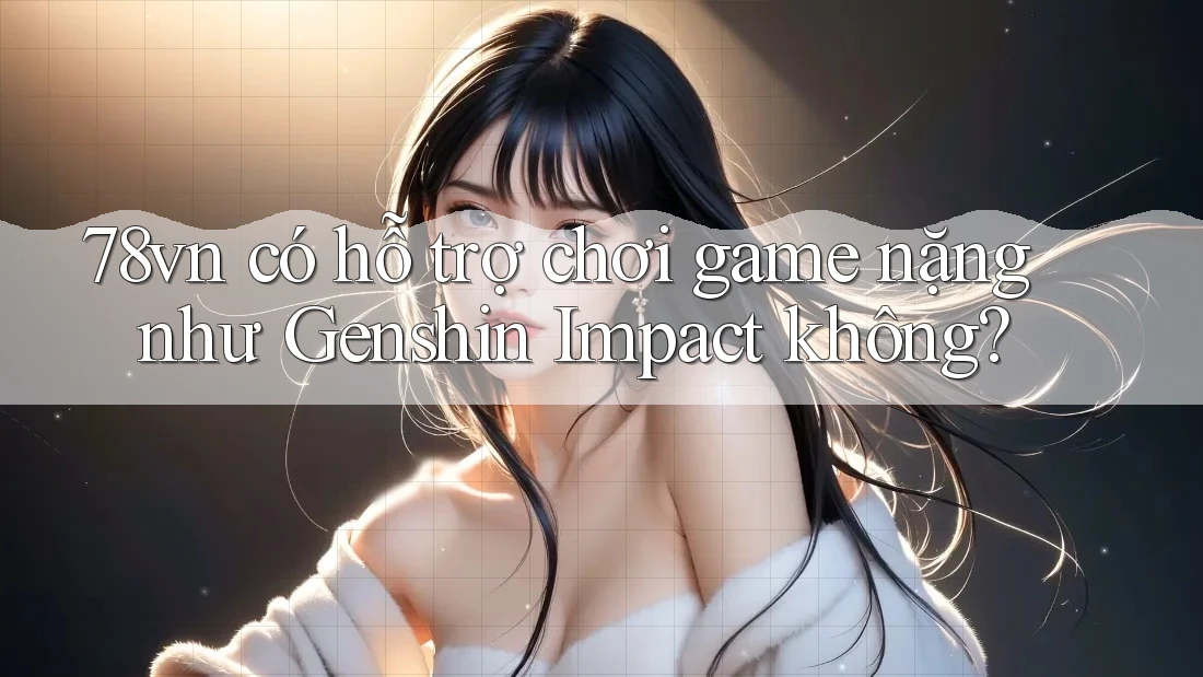 78vn có hỗ trợ chơi game nặng như Genshin Impact không? 78vn có hỗ trợ chơi game nặng như Genshin Impact không?