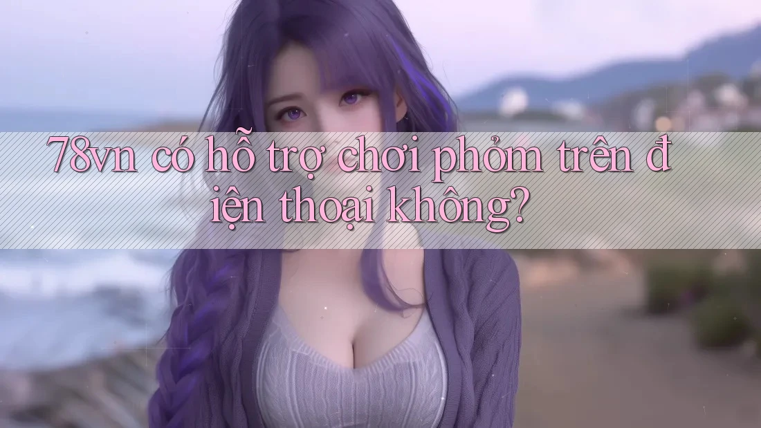 78vn có hỗ trợ chơi phỏm trên điện thoại không? 78vn có hỗ trợ chơi phỏm trên điện thoại không?