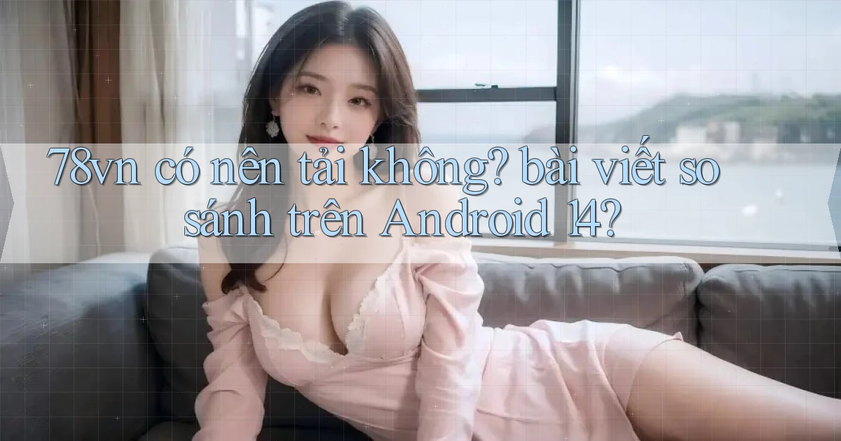 78vn có nên tải không bài viết so sánh trên Android 14