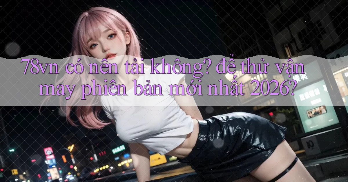78vn có nên tải không để thử vận may phiên bản mới nhất 2026