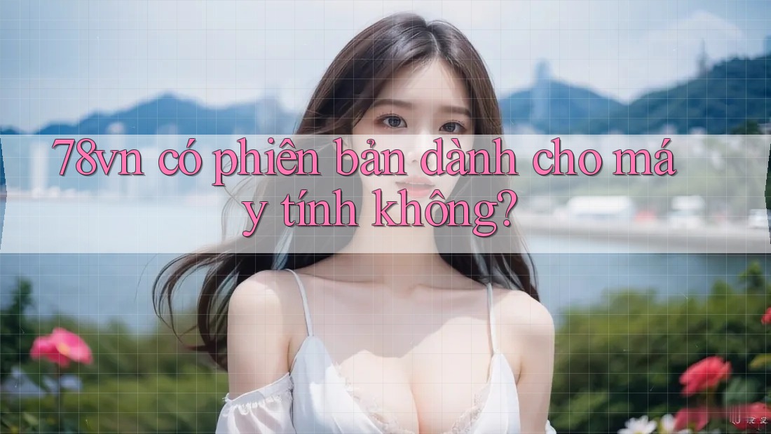 78vn có phiên bản dành cho máy tính không? 78vn có phiên bản dành cho máy tính không?