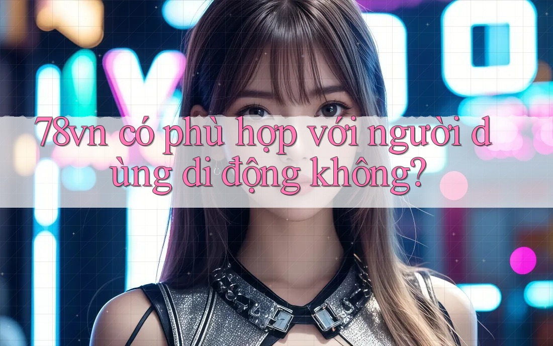 78vn có phù hợp với người dùng di động không? 78vn có phù hợp với người dùng di động không?