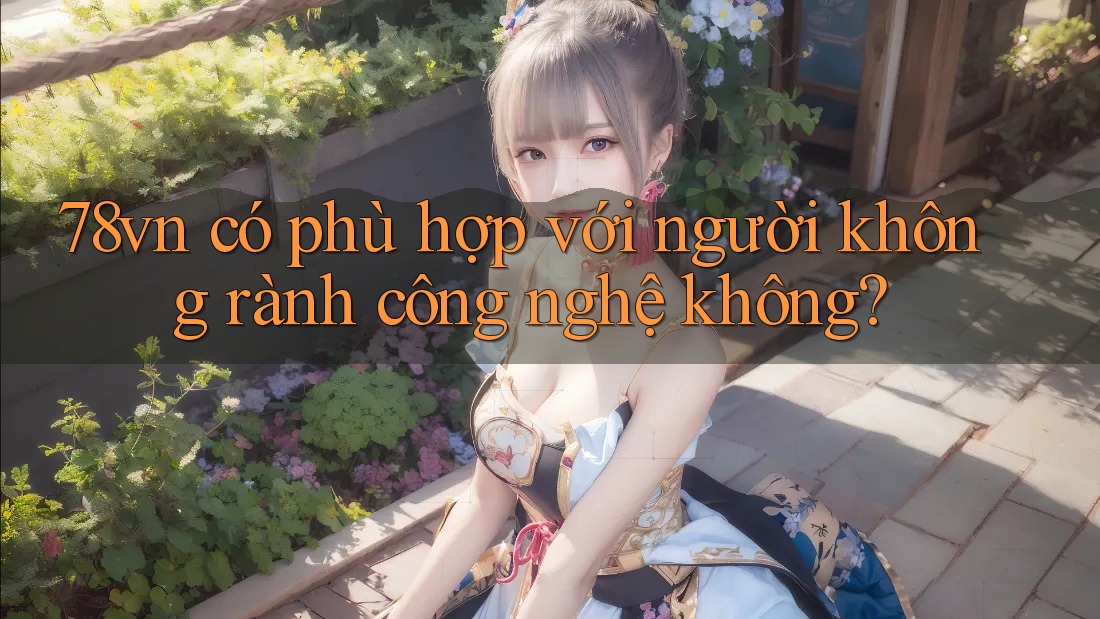 78vn có phù hợp với người không rành công nghệ không? 78vn có phù hợp với người không rành công nghệ không?