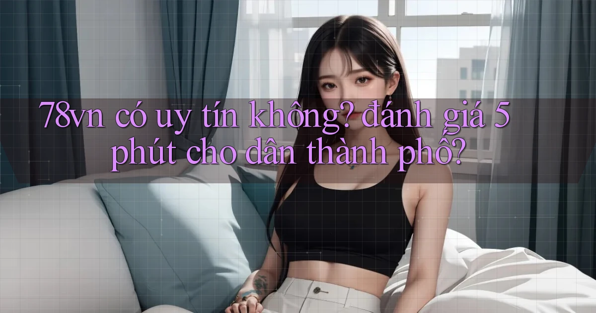 78vn có uy tín không đánh giá 5 phút cho dân thành phố